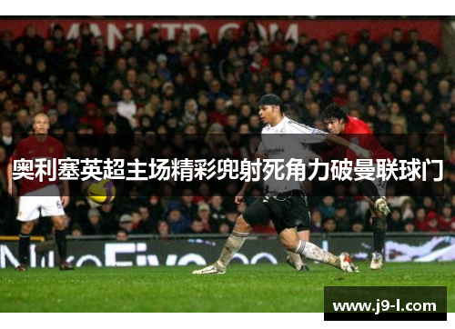 奥利塞英超主场精彩兜射死角力破曼联球门