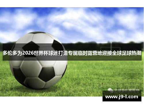 多伦多为2026世界杯球迷打造专属临时露营地迎接全球足球热潮